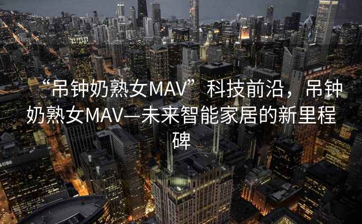 “吊鐘奶熟女MAV”科技前沿，吊鐘奶熟女MAV—未來智能家居的新里程碑