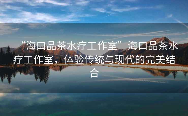 “海口品茶水療工作室”?？谄凡杷煿ぷ魇遥w驗(yàn)傳統(tǒng)與現(xiàn)代的完美結(jié)合