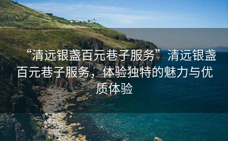 “清遠(yuǎn)銀盞百元巷子服務(wù)”清遠(yuǎn)銀盞百元巷子服務(wù)，體驗(yàn)獨(dú)特的魅力與優(yōu)質(zhì)體驗(yàn)