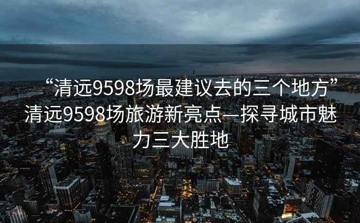 “清遠(yuǎn)9598場(chǎng)最建議去的三個(gè)地方”清遠(yuǎn)9598場(chǎng)旅游新亮點(diǎn)—探尋城市魅力三大勝地