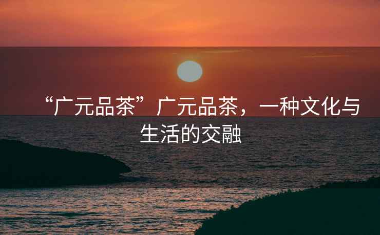 “廣元品茶”廣元品茶，一種文化與生活的交融