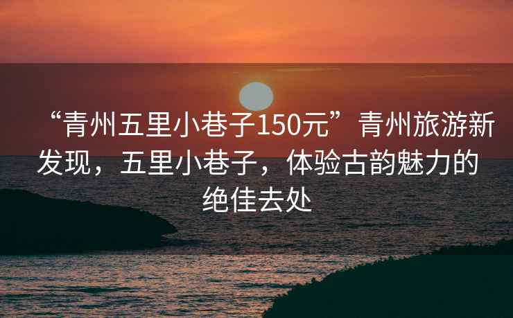 “青州五里小巷子150元”青州旅游新發(fā)現(xiàn)，五里小巷子，體驗(yàn)古韻魅力的絕佳去處