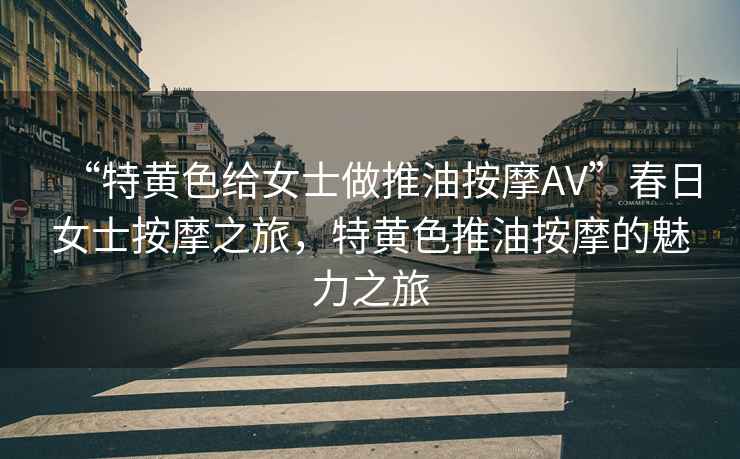 “特黃色給女士做推油按摩AV”春日女士按摩之旅，特黃色推油按摩的魅力之旅
