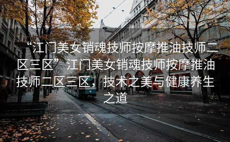 “江門美女銷魂技師按摩推油技師二區(qū)三區(qū)”江門美女銷魂技師按摩推油技師二區(qū)三區(qū)，技術(shù)之美與健康養(yǎng)生之道