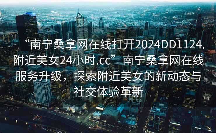 “南寧桑拿網(wǎng)在線打開2024DD1124.附近美女24小時(shí).cc”南寧桑拿網(wǎng)在線服務(wù)升級(jí)，探索附近美女的新動(dòng)態(tài)與社交體驗(yàn)革新