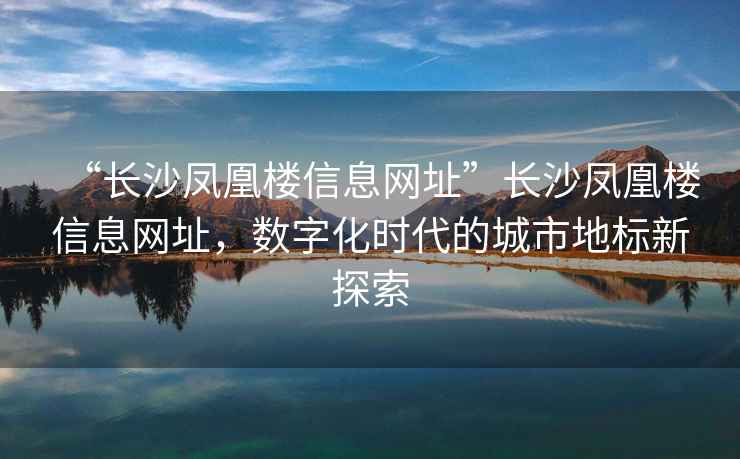 “長(zhǎng)沙鳳凰樓信息網(wǎng)址”長(zhǎng)沙鳳凰樓信息網(wǎng)址，數(shù)字化時(shí)代的城市地標(biāo)新探索