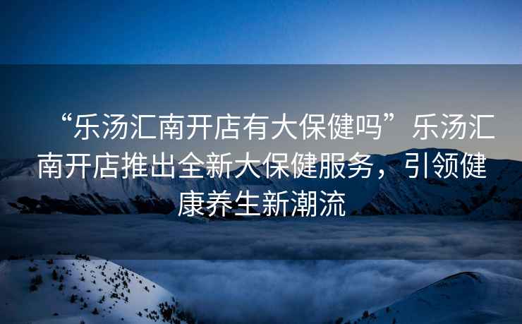 “樂湯匯南開店有大保健嗎”樂湯匯南開店推出全新大保健服務(wù)，引領(lǐng)健康養(yǎng)生新潮流