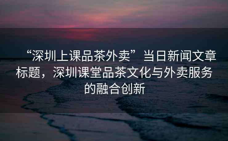 “深圳上課品茶外賣”當(dāng)日新聞文章標(biāo)題，深圳課堂品茶文化與外賣服務(wù)的融合創(chuàng)新