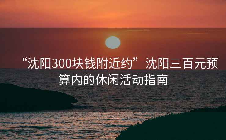 “沈陽300塊錢附近約”沈陽三百元預(yù)算內(nèi)的休閑活動指南