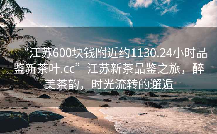 “江蘇600塊錢附近約1130.24小時(shí)品鑒新茶葉.cc”江蘇新茶品鑒之旅，醉美茶韻，時(shí)光流轉(zhuǎn)的邂逅