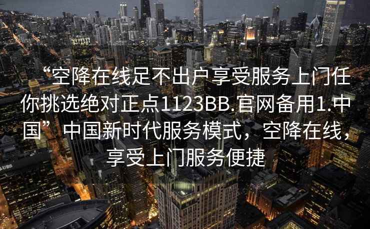 “空降在線足不出戶享受服務(wù)上門任你挑選絕對(duì)正點(diǎn)1123BB.官網(wǎng)備用1.中國(guó)”中國(guó)新時(shí)代服務(wù)模式，空降在線，享受上門服務(wù)便捷