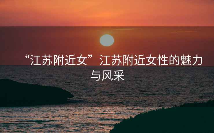“江蘇附近女”江蘇附近女性的魅力與風采