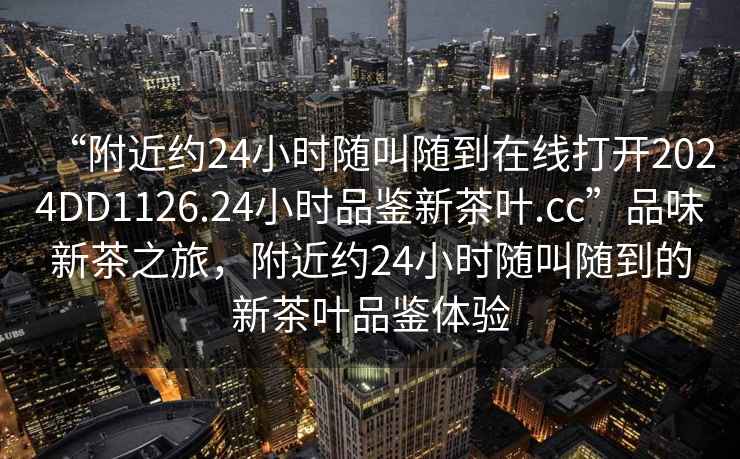 “附近約24小時隨叫隨到在線打開2024DD1126.24小時品鑒新茶葉.cc”品味新茶之旅，附近約24小時隨叫隨到的新茶葉品鑒體驗