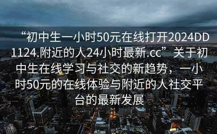“初中生一小時(shí)50元在線打開2024DD1124.附近的人24小時(shí)最新.cc”關(guān)于初中生在線學(xué)習(xí)與社交的新趨勢，一小時(shí)50元的在線體驗(yàn)與附近的人社交平臺的最新發(fā)展