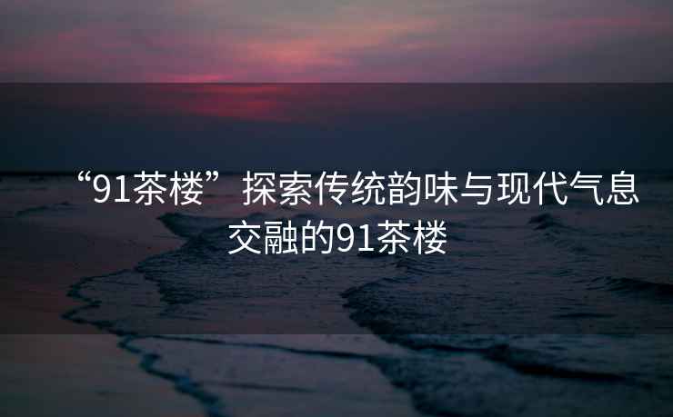 “91茶樓”探索傳統(tǒng)韻味與現(xiàn)代氣息交融的91茶樓