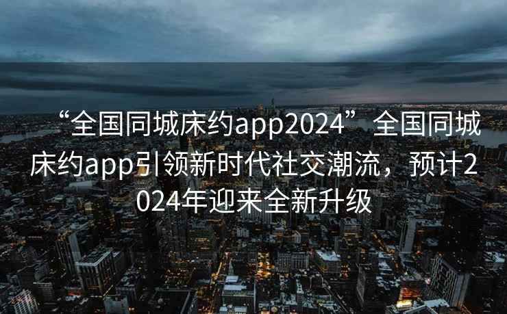 “全國同城床約app2024”全國同城床約app引領(lǐng)新時代社交潮流，預(yù)計2024年迎來全新升級