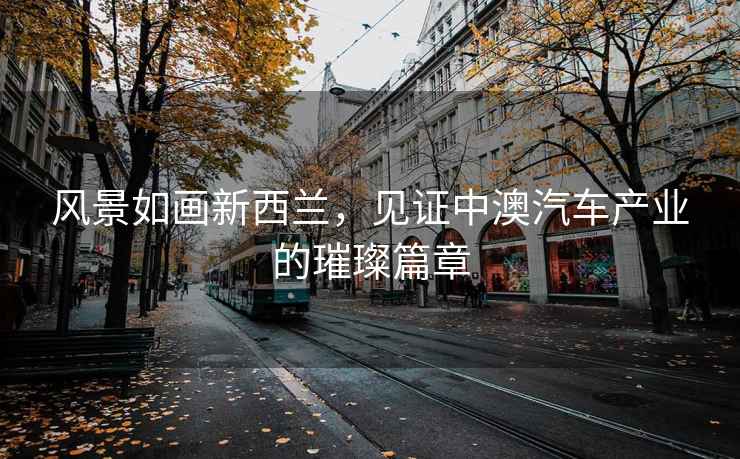 風(fēng)景如畫新西蘭，見證中澳汽車產(chǎn)業(yè)的璀璨篇章