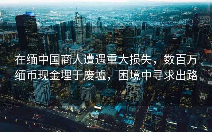 在緬中國商人遭遇重大損失，數(shù)百萬緬幣現(xiàn)金埋于廢墟，困境中尋求出路