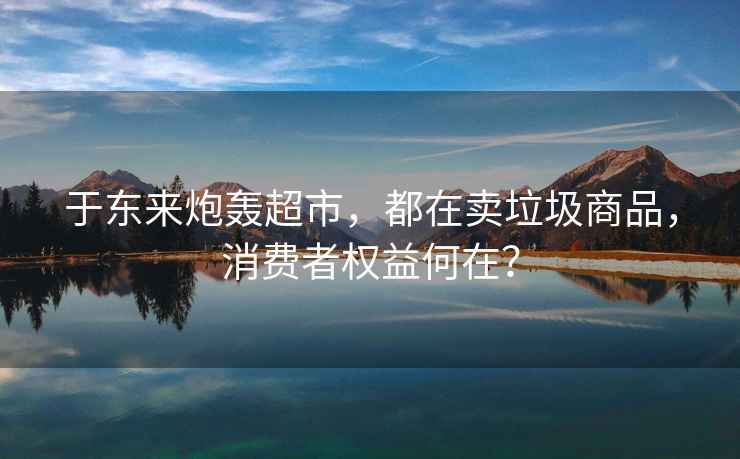 于東來炮轟超市，都在賣垃圾商品，消費者權(quán)益何在？