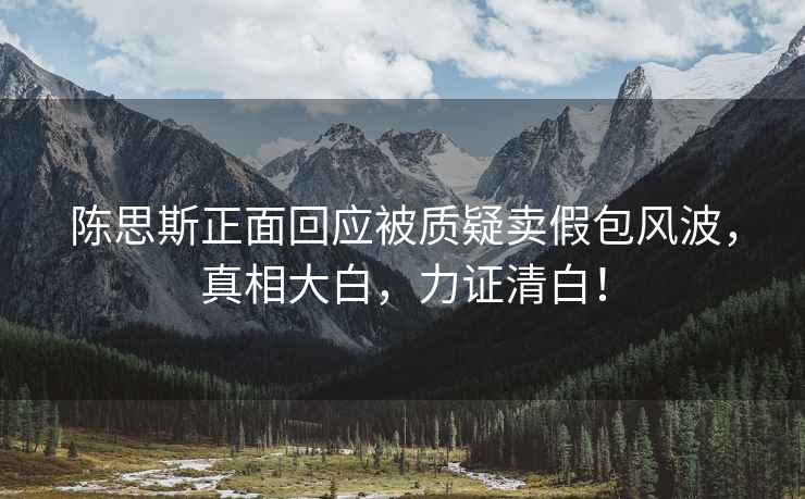 陳思斯正面回應(yīng)被質(zhì)疑賣假包風(fēng)波，真相大白，力證清白！