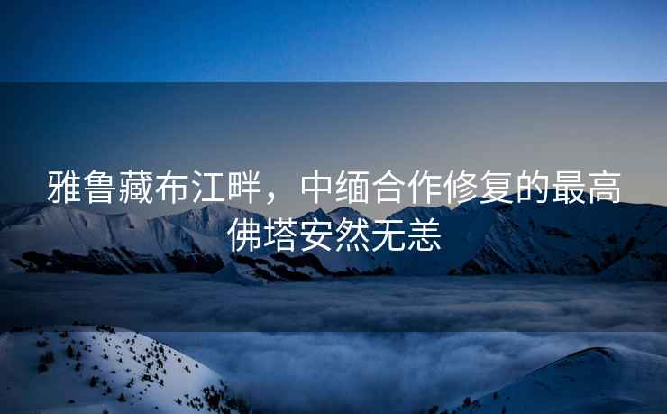 雅魯藏布江畔，中緬合作修復(fù)的最高佛塔安然無恙