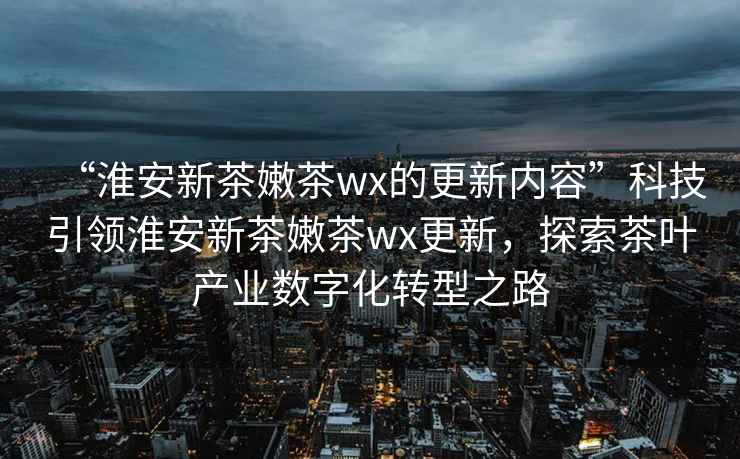 “淮安新茶嫩茶wx的更新內容”科技引領淮安新茶嫩茶wx更新，探索茶葉產業(yè)數(shù)字化轉型之路