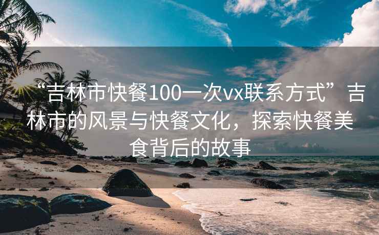 “吉林市快餐100一次vx聯(lián)系方式”吉林市的風(fēng)景與快餐文化，探索快餐美食背后的故事