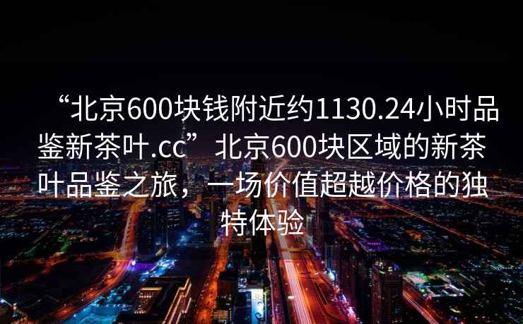 “北京600塊錢附近約1130.24小時品鑒新茶葉.cc”北京600塊區(qū)域的新茶葉品鑒之旅，一場價值超越價格的獨特體驗