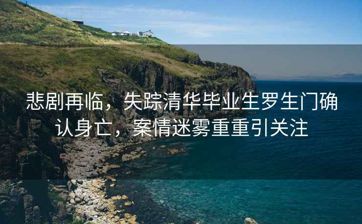 悲劇再臨，失蹤清華畢業(yè)生羅生門確認(rèn)身亡，案情迷霧重重引關(guān)注