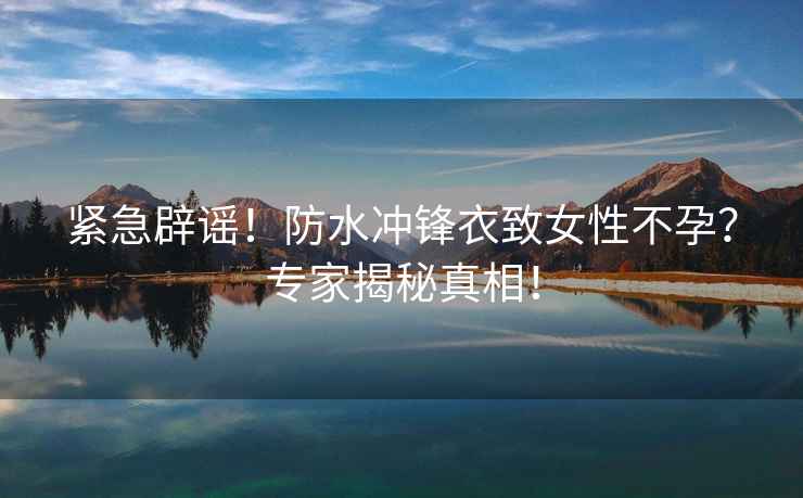 緊急辟謠！防水沖鋒衣致女性不孕？專家揭秘真相！