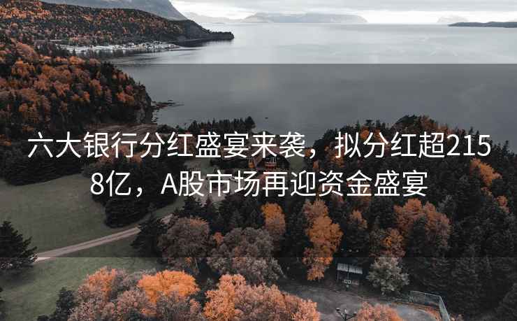 六大銀行分紅盛宴來襲，擬分紅超2158億，A股市場再迎資金盛宴