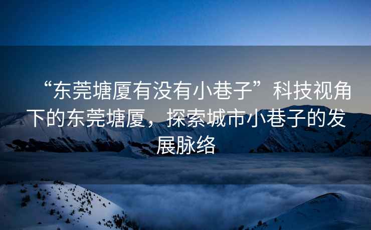 “東莞塘廈有沒(méi)有小巷子”科技視角下的東莞塘廈，探索城市小巷子的發(fā)展脈絡(luò)