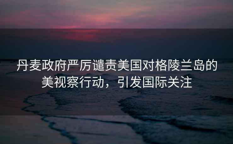 丹麥政府嚴(yán)厲譴責(zé)美國(guó)對(duì)格陵蘭島的美視察行動(dòng)，引發(fā)國(guó)際關(guān)注