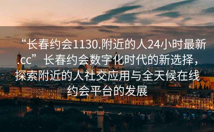“長春約會(huì)1130.附近的人24小時(shí)最新.cc”長春約會(huì)數(shù)字化時(shí)代的新選擇，探索附近的人社交應(yīng)用與全天候在線約會(huì)平臺(tái)的發(fā)展