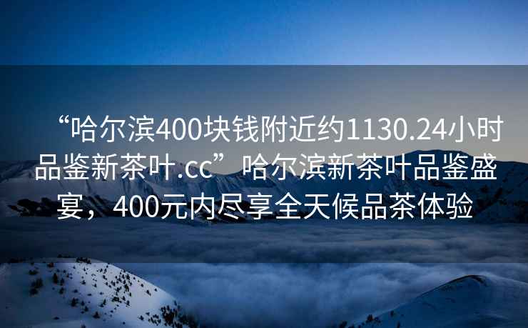 “哈爾濱400塊錢附近約1130.24小時(shí)品鑒新茶葉.cc”哈爾濱新茶葉品鑒盛宴，400元內(nèi)盡享全天候品茶體驗(yàn)