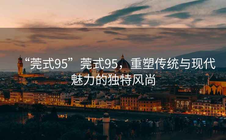 “莞式95”莞式95，重塑傳統(tǒng)與現(xiàn)代魅力的獨特風尚