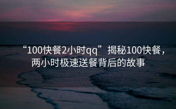 “100快餐2小時(shí)qq”揭秘100快餐，兩小時(shí)極速送餐背后的故事