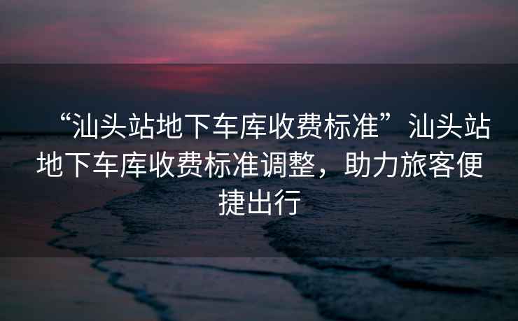 “汕頭站地下車庫收費(fèi)標(biāo)準(zhǔn)”汕頭站地下車庫收費(fèi)標(biāo)準(zhǔn)調(diào)整，助力旅客便捷出行