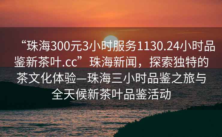“珠海300元3小時(shí)服務(wù)1130.24小時(shí)品鑒新茶葉.cc”珠海新聞，探索獨(dú)特的茶文化體驗(yàn)—珠海三小時(shí)品鑒之旅與全天候新茶葉品鑒活動(dòng)