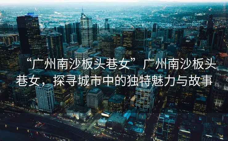 “廣州南沙板頭巷女”廣州南沙板頭巷女，探尋城市中的獨(dú)特魅力與故事