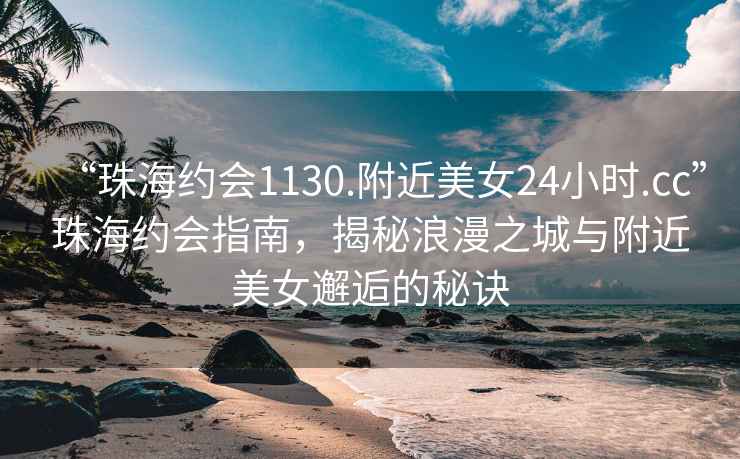 “珠海約會1130.附近美女24小時.cc”珠海約會指南，揭秘浪漫之城與附近美女邂逅的秘訣