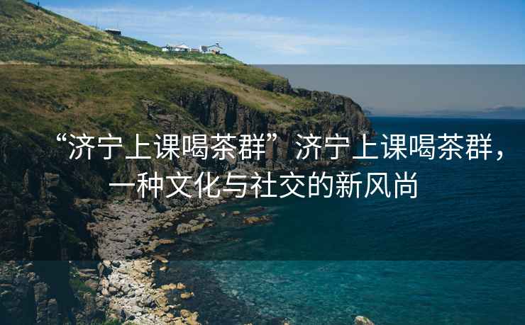 “濟(jì)寧上課喝茶群”濟(jì)寧上課喝茶群，一種文化與社交的新風(fēng)尚