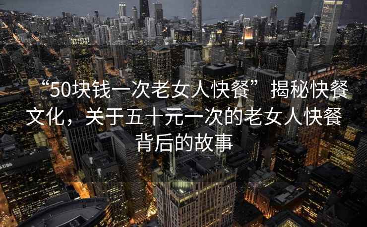 “50塊錢一次老女人快餐”揭秘快餐文化，關(guān)于五十元一次的老女人快餐背后的故事