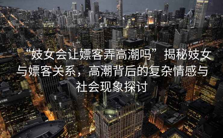 “妓女會讓嫖客弄高潮嗎”揭秘妓女與嫖客關(guān)系，高潮背后的復(fù)雜情感與社會現(xiàn)象探討