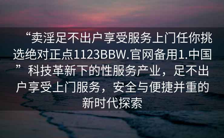 “賣淫足不出戶享受服務上門任你挑選絕對正點1123BBW.官網(wǎng)備用1.中國”科技革新下的性服務產(chǎn)業(yè)，足不出戶享受上門服務，安全與便捷并重的新時代探索
