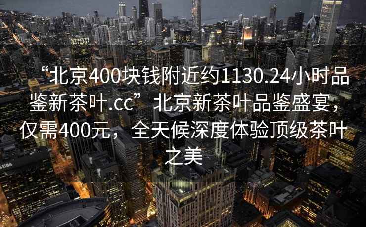 “北京400塊錢附近約1130.24小時品鑒新茶葉.cc”北京新茶葉品鑒盛宴，僅需400元，全天候深度體驗頂級茶葉之美