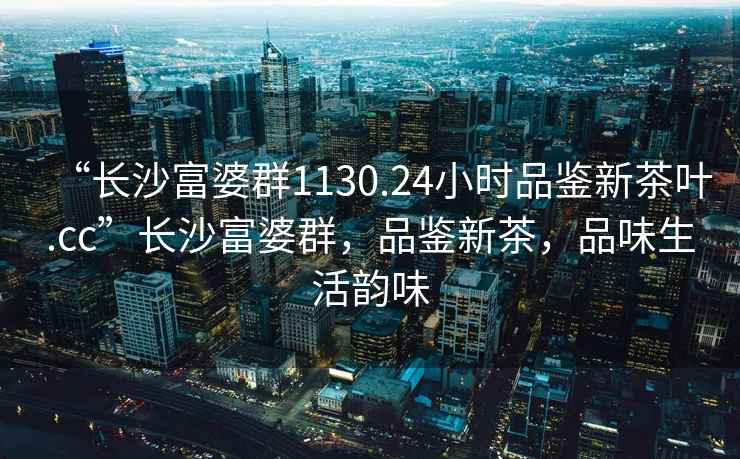 “長(zhǎng)沙富婆群1130.24小時(shí)品鑒新茶葉.cc”長(zhǎng)沙富婆群，品鑒新茶，品味生活韻味