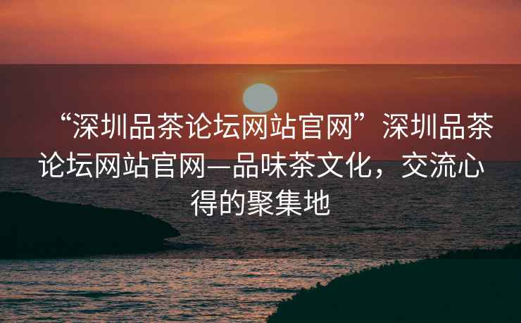 “深圳品茶論壇網(wǎng)站官網(wǎng)”深圳品茶論壇網(wǎng)站官網(wǎng)—品味茶文化，交流心得的聚集地