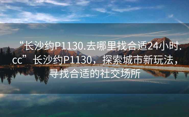 “長沙約P1130.去哪里找合適24小時.cc”長沙約P1130，探索城市新玩法，尋找合適的社交場所