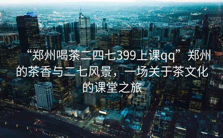 “鄭州喝茶二四七399上課qq”鄭州的茶香與二七風(fēng)景，一場(chǎng)關(guān)于茶文化的課堂之旅